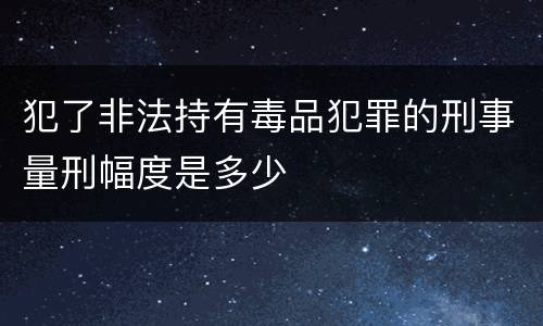 犯了非法持有毒品犯罪的刑事量刑幅度是多少