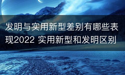 发明与实用新型差别有哪些表现2022 实用新型和发明区别