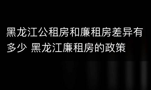 黑龙江公租房和廉租房差异有多少 黑龙江廉租房的政策