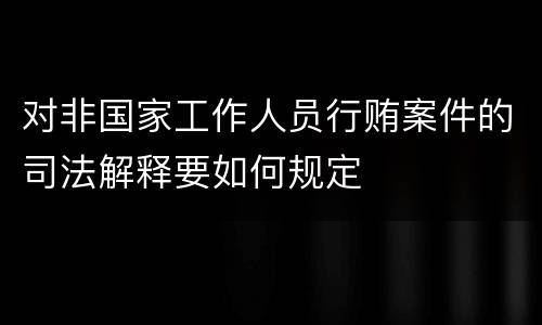 对非国家工作人员行贿案件的司法解释要如何规定