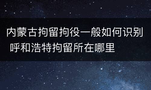 内蒙古拘留拘役一般如何识别 呼和浩特拘留所在哪里