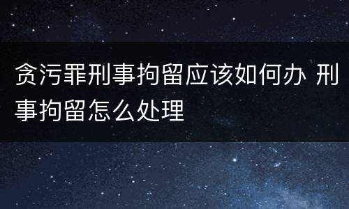 贪污罪刑事拘留应该如何办 刑事拘留怎么处理