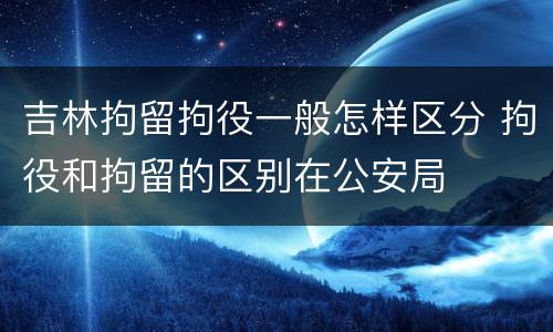 吉林拘留拘役一般怎样区分 拘役和拘留的区别在公安局