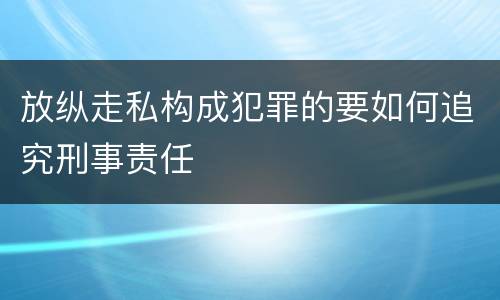 放纵走私构成犯罪的要如何追究刑事责任