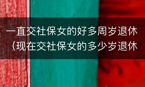 一直交社保女的好多周岁退休（现在交社保女的多少岁退休）