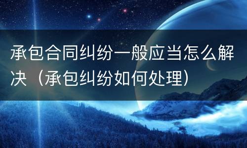 承包合同纠纷一般应当怎么解决（承包纠纷如何处理）