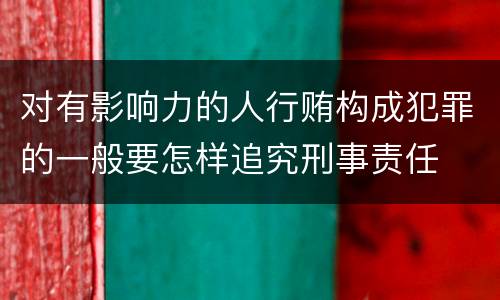 对有影响力的人行贿构成犯罪的一般要怎样追究刑事责任