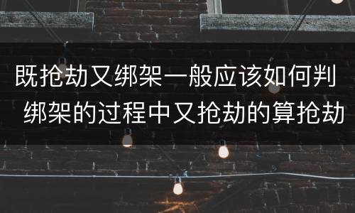既抢劫又绑架一般应该如何判 绑架的过程中又抢劫的算抢劫罪吗