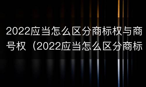 2022应当怎么区分商标权与商号权（2022应当怎么区分商标权与商号权的区别）