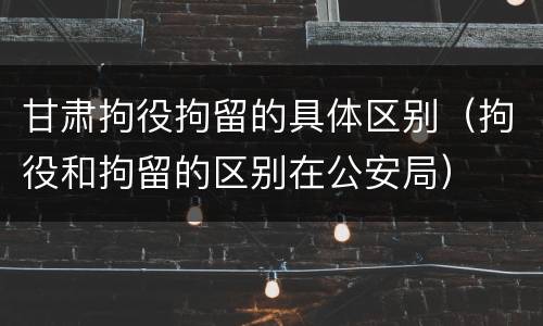 甘肃拘役拘留的具体区别（拘役和拘留的区别在公安局）
