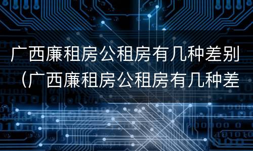 广西廉租房公租房有几种差别（广西廉租房公租房有几种差别）