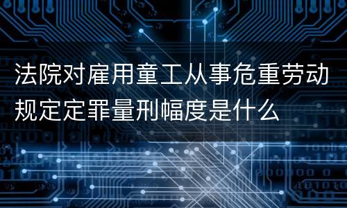 法院对雇用童工从事危重劳动规定定罪量刑幅度是什么