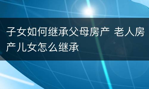 子女如何继承父母房产 老人房产儿女怎么继承