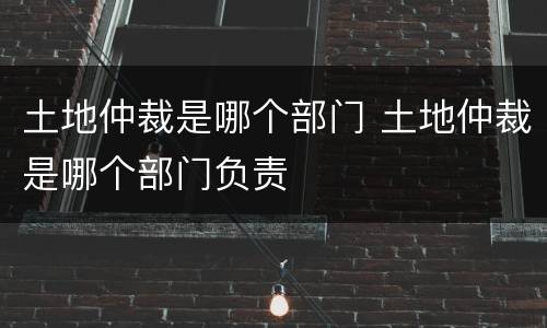 土地仲裁是哪个部门 土地仲裁是哪个部门负责