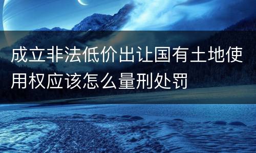 成立非法低价出让国有土地使用权应该怎么量刑处罚