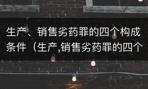 生产、销售劣药罪的四个构成条件（生产,销售劣药罪的四个构成条件是什么）