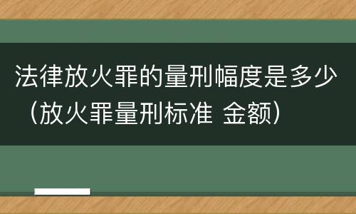 法律放火罪的量刑幅度是多少（放火罪量刑标准 金额）