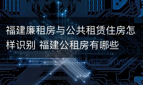 福建廉租房与公共租赁住房怎样识别 福建公租房有哪些