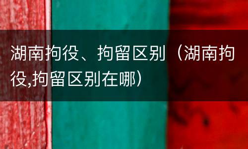 湖南拘役、拘留区别（湖南拘役,拘留区别在哪）