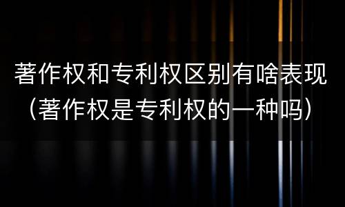 著作权和专利权区别有啥表现（著作权是专利权的一种吗）