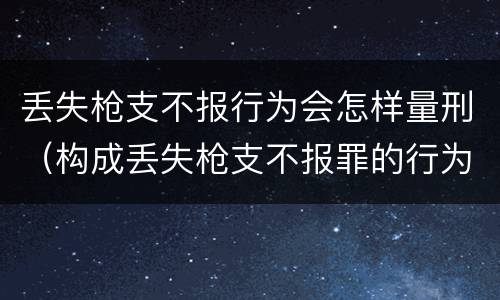 丢失枪支不报行为会怎样量刑（构成丢失枪支不报罪的行为）