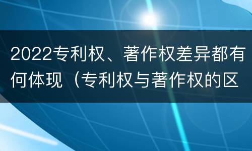2022专利权、著作权差异都有何体现（专利权与著作权的区别与联系）