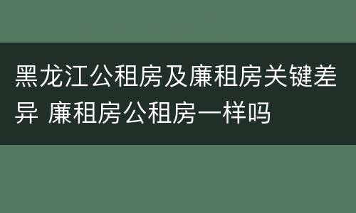 黑龙江公租房及廉租房关键差异 廉租房公租房一样吗