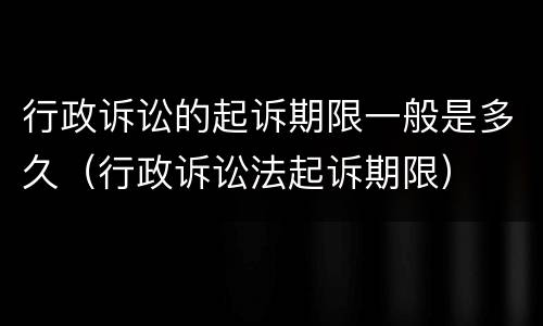 行政诉讼的起诉期限一般是多久（行政诉讼法起诉期限）
