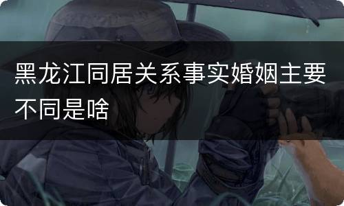 黑龙江同居关系事实婚姻主要不同是啥