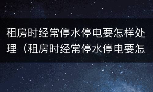 租房时经常停水停电要怎样处理（租房时经常停水停电要怎样处理呢）