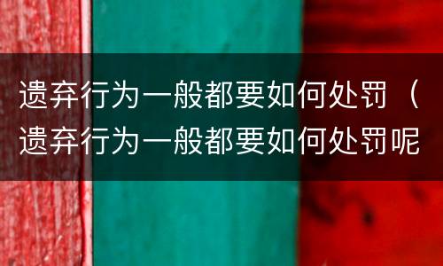 遗弃行为一般都要如何处罚（遗弃行为一般都要如何处罚呢）