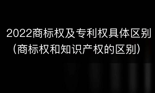 2022商标权及专利权具体区别（商标权和知识产权的区别）