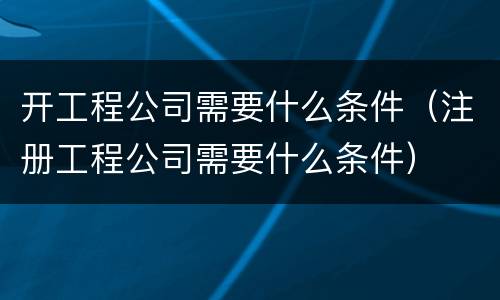 开工程公司需要什么条件（注册工程公司需要什么条件）