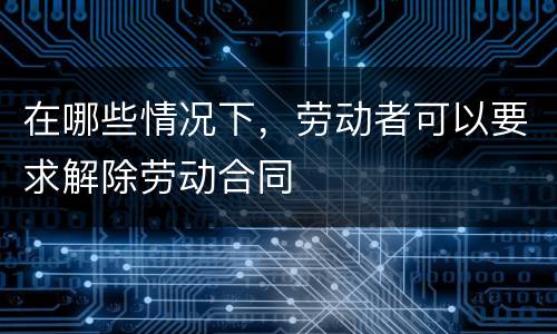 在哪些情况下，劳动者可以要求解除劳动合同