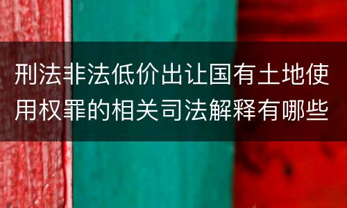 刑法非法低价出让国有土地使用权罪的相关司法解释有哪些重要规定