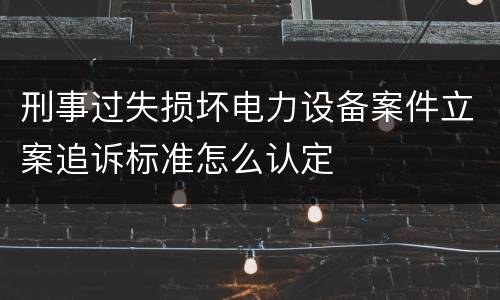 刑事过失损坏电力设备案件立案追诉标准怎么认定