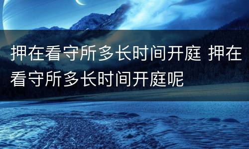 押在看守所多长时间开庭 押在看守所多长时间开庭呢