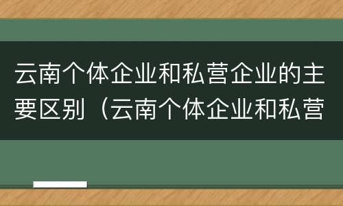 云南个体企业和私营企业的主要区别（云南个体企业和私营企业的主要区别在于）