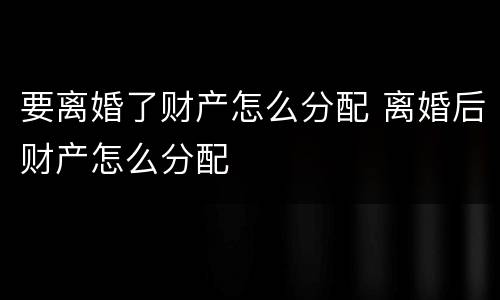要离婚了财产怎么分配 离婚后财产怎么分配