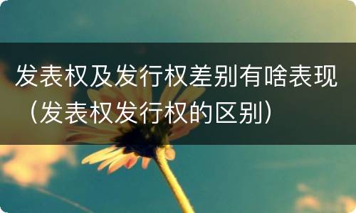 发表权及发行权差别有啥表现（发表权发行权的区别）