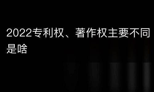 2022专利权、著作权主要不同是啥