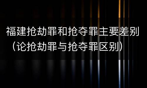 福建抢劫罪和抢夺罪主要差别（论抢劫罪与抢夺罪区别）