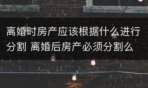 离婚时房产应该根据什么进行分割 离婚后房产必须分割么