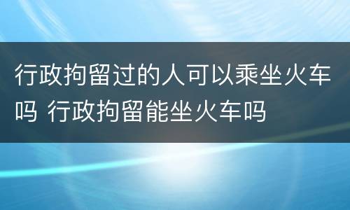行政拘留过的人可以乘坐火车吗 行政拘留能坐火车吗
