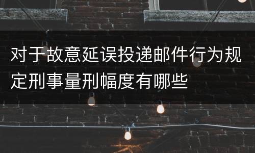 对于故意延误投递邮件行为规定刑事量刑幅度有哪些