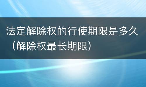 法定解除权的行使期限是多久（解除权最长期限）