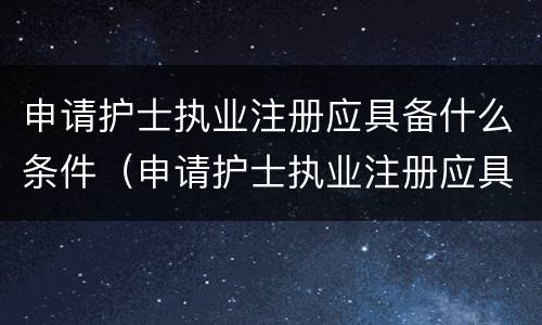 申请护士执业注册应具备什么条件（申请护士执业注册应具备什么条件呢）