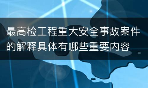 最高检工程重大安全事故案件的解释具体有哪些重要内容