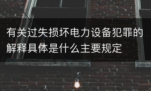 有关过失损坏电力设备犯罪的解释具体是什么主要规定