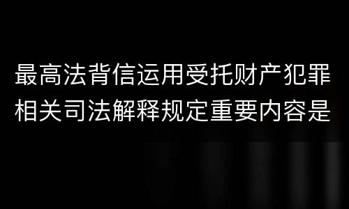 最高法背信运用受托财产犯罪相关司法解释规定重要内容是什么